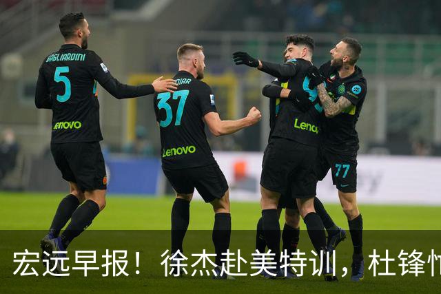 宏远早报！徐杰赴美特训，杜锋忙于活动，虎头展现天赋！